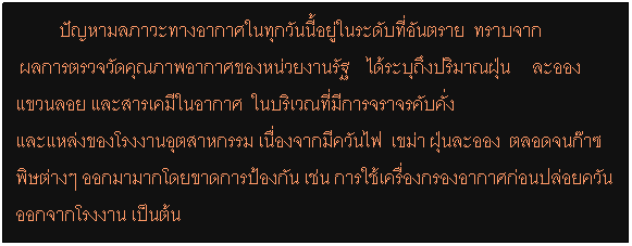 กล่องข้อความ:         ปัญหามลภาวะทางอากาศในทุกวันนี้อยู่ในระดับที่อันตราย  ทราบจาก
 ผลการตรวจวัดคุณภาพอากาศของหน่วยงานรัฐ    ได้ระบุถึงปริมาณฝุ่น     ละอองแขวนลอย และสารเคมีในอากาศ  ในบริเวณที่มีการจราจรคับคั่ง 
และแหล่งของโรงงานอุตสาหกรรม เนื่องจากมีควันไฟ  เขม่า ฝุ่นละออง  ตลอดจนก๊าซพิษต่างๆ ออกมามากโดยขาดการป้องกัน เช่น การใช้เครื่องกรองอากาศก่อนปล่อยควันออกจากโรงงาน เป็นต้น    
