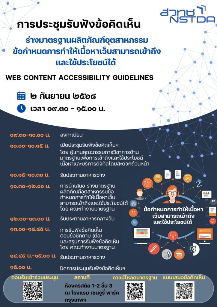 แผ่นพับการประชุมรับฟังข้อคิดเห็น "ร่างมาตรฐานผลิตภัณฑ์อุตสาหกรรมข้อกำหนดการทำให้เนื้อหาเว็บสามารถเข้าถึงและใช้ประโยชน์ได้"
กำหนดการประชุมรับฟังข้อคิดเห็น 
“ร่างมาตรฐานผลิตภัณฑ์อุตสาหกรรมข้อกำหนดการทำให้เนื้อหาเว็บสามารถเข้าถึงและใช้ประโยชน์ได้”
วันอังคารที่ ๒ กันยายน ๒๕๖๘ เวลา ๐๙.๓๐ – ๑๕.๐๐ น.
ณ โรงแรม โรงแรมเซนจูรี่ พาร์ค กรุงเทพฯ
เวลา 09.30-10.00 น.    ลงทะเบียน

เวลา 10.00-10.15 น.    เปิดประชุมรับฟังข้อคิดเห็นฯ โดย ผู้แทนคณะกรรมการวิชาการด้านมาตรฐานเพื่อการเข้าถึงและใช้ประโยชน์เนื้อหาและบริการดิจิทัลโดยสะดวกถ้วนหน้า

เวลา 10.15-10.30 น.    รับประทานอาหารว่าง

เวลา 10.30-12.00 น.    การนำเสนอ ร่างมาตรฐานผลิตภัณฑ์อุตสาหกรรมข้อกำหนดการทำให้เนื้อหาเว็บสามารถเข้าถึงและใช้ประโยชน์ได้ โดย คณะทำงานมาตรฐาน

เวลา 12.00-13.00 น.    รับประทานอาหารกลางวัน

เวลา 13.00-14.45 น.    การรับฟังข้อคิดเห็น ตอบข้อซักถาม (ต่อ) และสรุปการรับฟังข้อคิดเห็น โดย คณะทำงานมาตรฐาน

เวลา 14.45-15.00 น.    รับประทานอาหารว่าง

เวลา 15.00 น.    ปิดการประชุมรับฟังข้อคิดเห็นฯ

*หมายเหตุ  กำหนดการอาจมีการเปลี่ยนแปลงตามความเหมาะสม

(ต้องการสอบถามข้อมูลเพิ่มเติม ติดต่อ นายถิรเจต พันพาไพร อีเมล thirajed.pan@nectec.or.th)